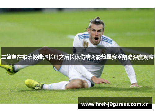 三笘薰在布莱顿遭遇长红之后长休伤病阴影笼罩赛季前路深度观察 三笘薰在布莱顿遭遇长红之后长休伤病阴影笼罩赛季前路深度观察